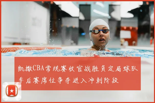 凯撒CBA常规赛收官战胜负定局球队季后赛席位争夺进入冲刺阶段