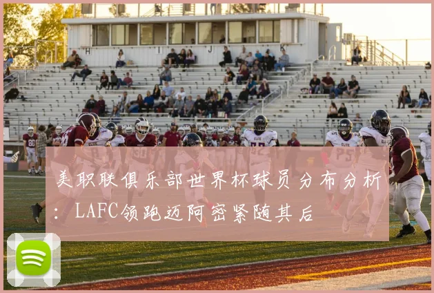 美职联俱乐部世界杯球员分布分析：LAFC领跑迈阿密紧随其后