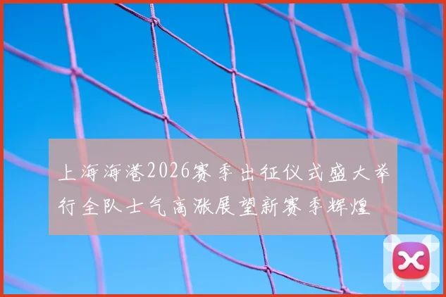 上海海港2026赛季出征仪式盛大举行全队士气高涨展望新赛季辉煌
