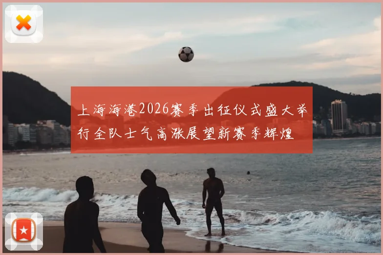 上海海港2026赛季出征仪式盛大举行全队士气高涨展望新赛季辉煌