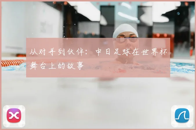 从对手到伙伴：中日足球在世界杯舞台上的故事