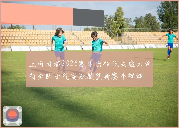 上海海港2026赛季出征仪式盛大举行全队士气高涨展望新赛季辉煌