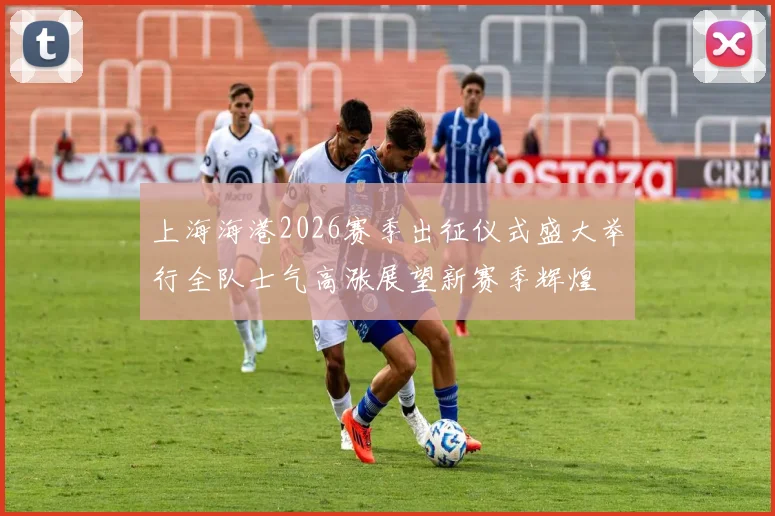 上海海港2026赛季出征仪式盛大举行全队士气高涨展望新赛季辉煌