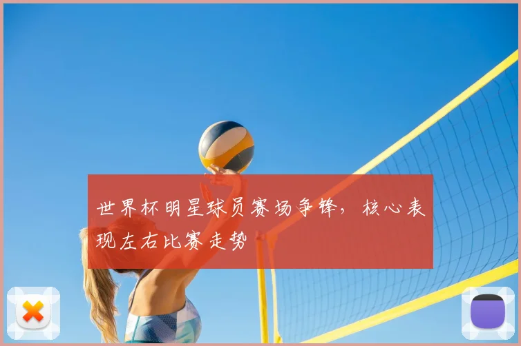 世界杯明星球员赛场争锋，核心表现左右比赛走势