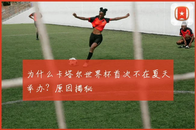 为什么卡塔尔世界杯首次不在夏天举办？原因揭秘