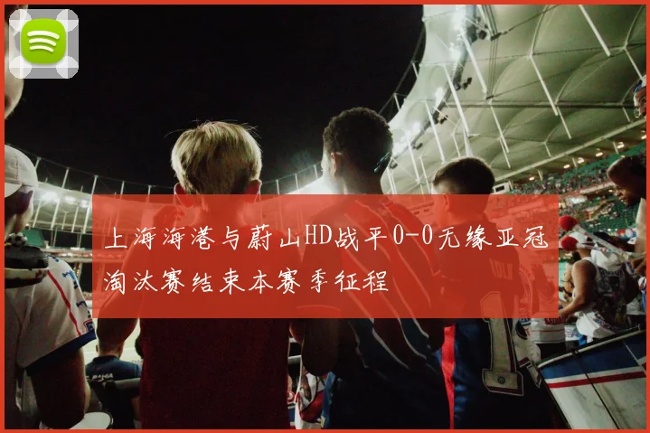 上海海港与蔚山HD战平0-0无缘亚冠淘汰赛结束本赛季征程