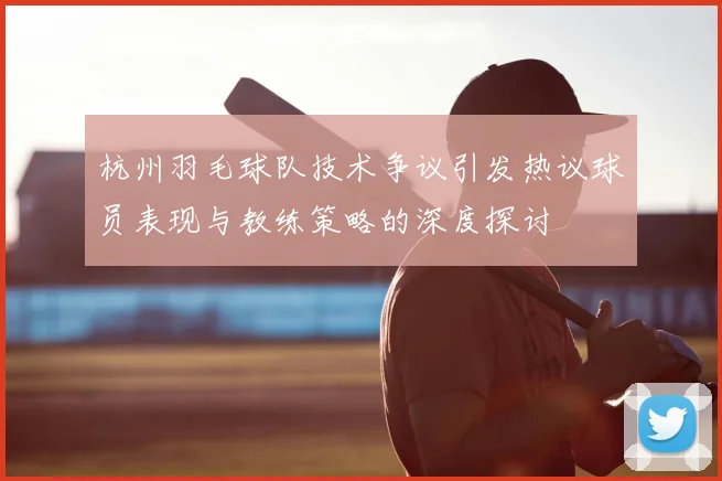 杭州羽毛球队技术争议引发热议球员表现与教练策略的深度探讨