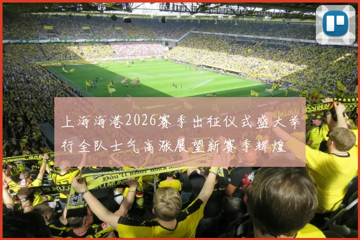 上海海港2026赛季出征仪式盛大举行全队士气高涨展望新赛季辉煌