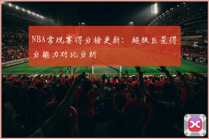 NBA常规赛得分榜更新:超级巨星得分能力对比分析