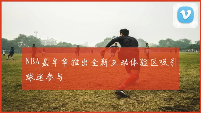 NBA嘉年华推出全新互动体验区吸引球迷参与