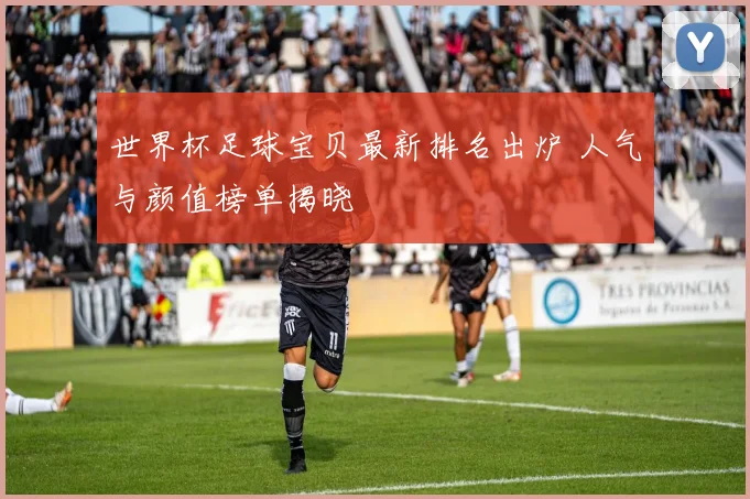世界杯足球宝贝最新排名出炉 人气与颜值榜单揭晓