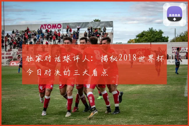 独家对话球评人：揭秘2018世界杯今日对决的三大看点