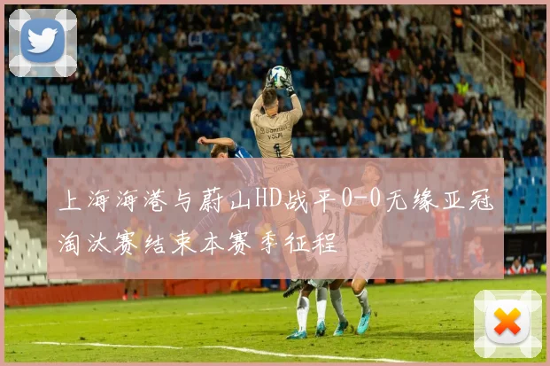 上海海港与蔚山HD战平0-0无缘亚冠淘汰赛结束本赛季征程