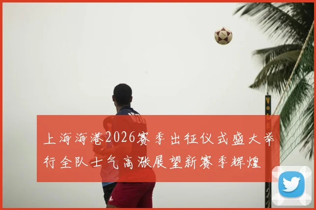 上海海港2026赛季出征仪式盛大举行全队士气高涨展望新赛季辉煌