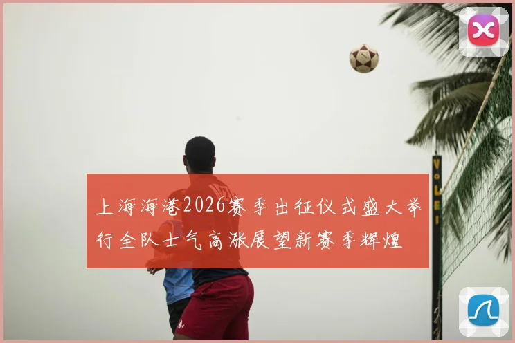 上海海港2026赛季出征仪式盛大举行全队士气高涨展望新赛季辉煌