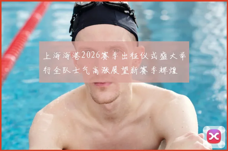 上海海港2026赛季出征仪式盛大举行全队士气高涨展望新赛季辉煌