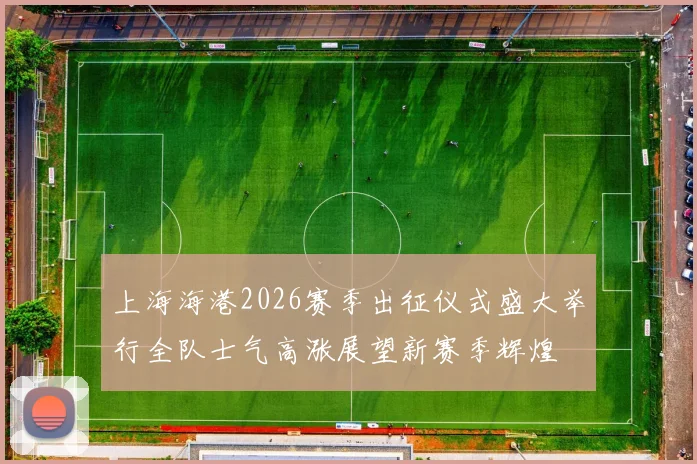 上海海港2026赛季出征仪式盛大举行全队士气高涨展望新赛季辉煌