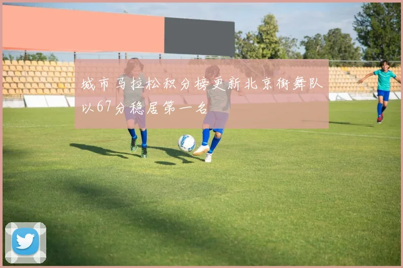 城市马拉松积分榜更新北京街舞队以67分稳居第一名