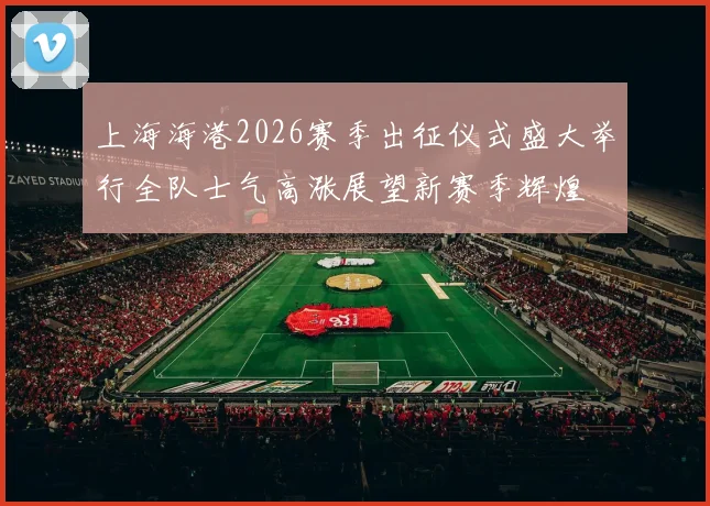 上海海港2026赛季出征仪式盛大举行全队士气高涨展望新赛季辉煌