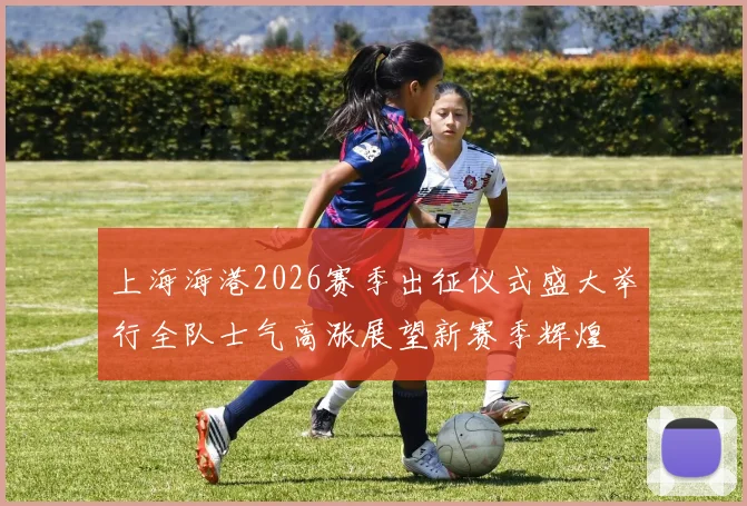 上海海港2026赛季出征仪式盛大举行全队士气高涨展望新赛季辉煌