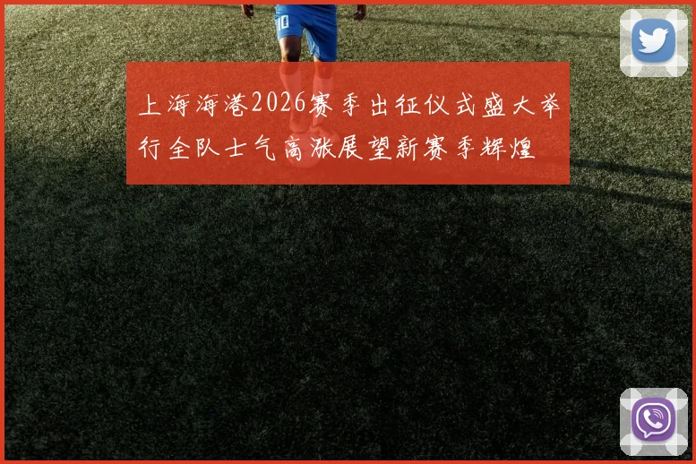 上海海港2026赛季出征仪式盛大举行全队士气高涨展望新赛季辉煌