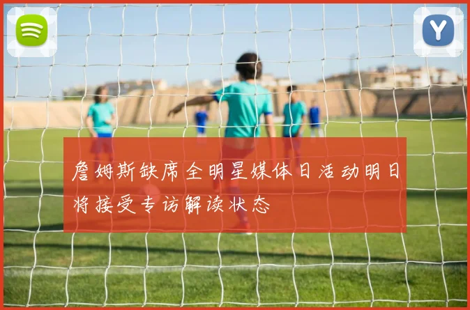 詹姆斯缺席全明星媒体日活动明日将接受专访解读状态