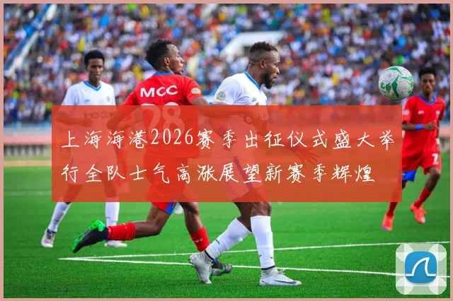 上海海港2026赛季出征仪式盛大举行全队士气高涨展望新赛季辉煌