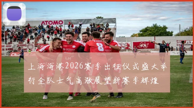 上海海港2026赛季出征仪式盛大举行全队士气高涨展望新赛季辉煌