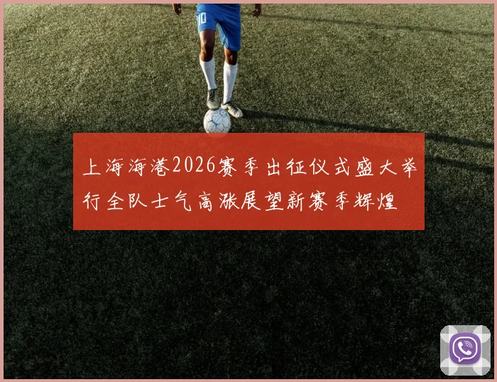 上海海港2026赛季出征仪式盛大举行全队士气高涨展望新赛季辉煌
