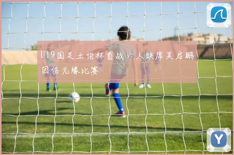 U19国足土伦杯首战六人缺席吴启鹏因伤无缘比赛