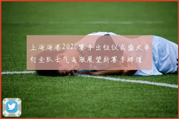 上海海港2026赛季出征仪式盛大举行全队士气高涨展望新赛季辉煌