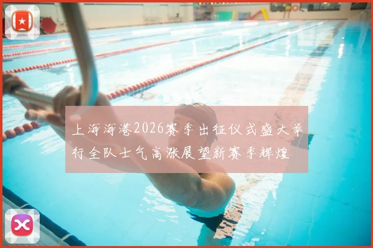 上海海港2026赛季出征仪式盛大举行全队士气高涨展望新赛季辉煌