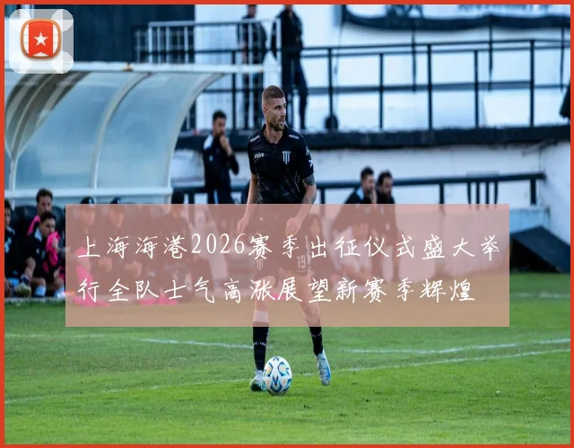 上海海港2026赛季出征仪式盛大举行全队士气高涨展望新赛季辉煌