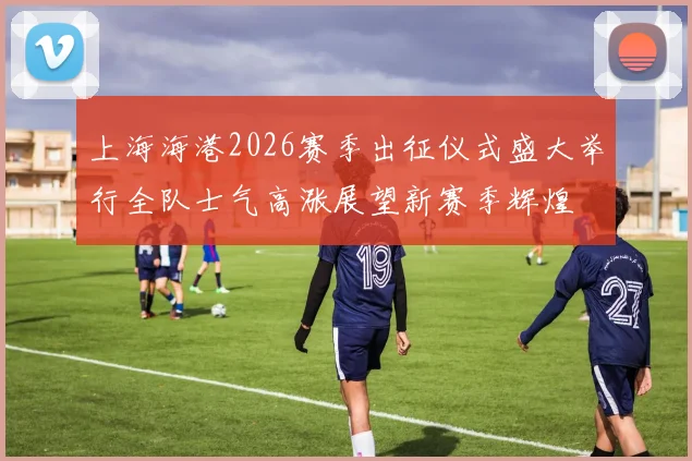 上海海港2026赛季出征仪式盛大举行全队士气高涨展望新赛季辉煌