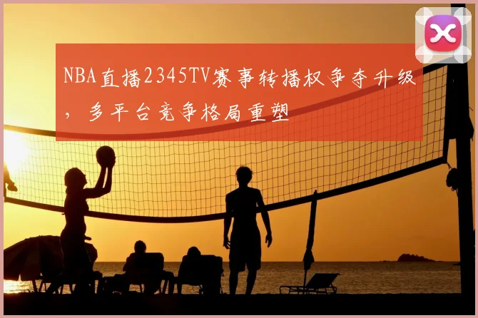 NBA直播2345TV赛事转播权争夺升级,多平台竞争格局重塑