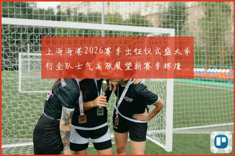 上海海港2026赛季出征仪式盛大举行全队士气高涨展望新赛季辉煌