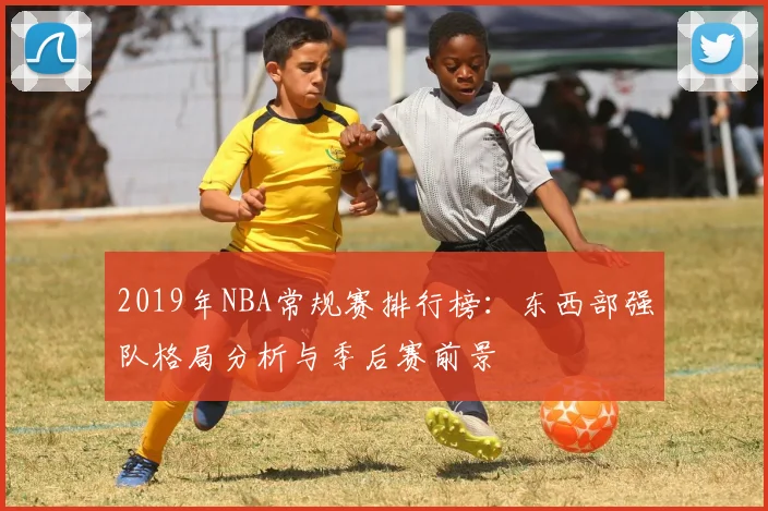 2019年NBA常规赛排行榜:东西部强队格局分析与季后赛前景