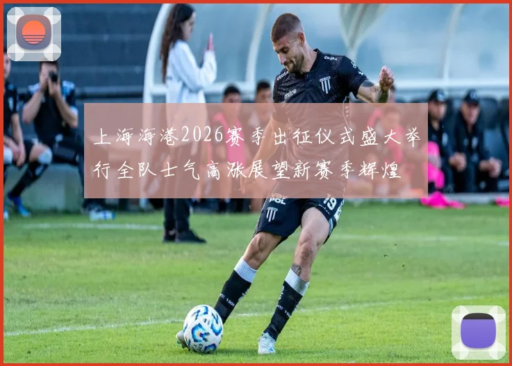 上海海港2026赛季出征仪式盛大举行全队士气高涨展望新赛季辉煌