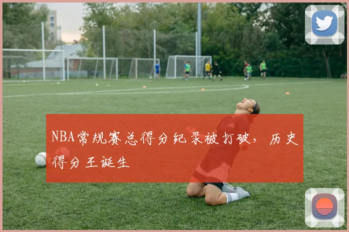 NBA常规赛总得分纪录被打破，历史得分王诞生