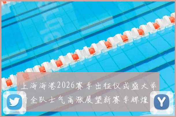 上海海港2026赛季出征仪式盛大举行全队士气高涨展望新赛季辉煌