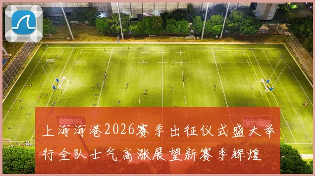 上海海港2026赛季出征仪式盛大举行全队士气高涨展望新赛季辉煌