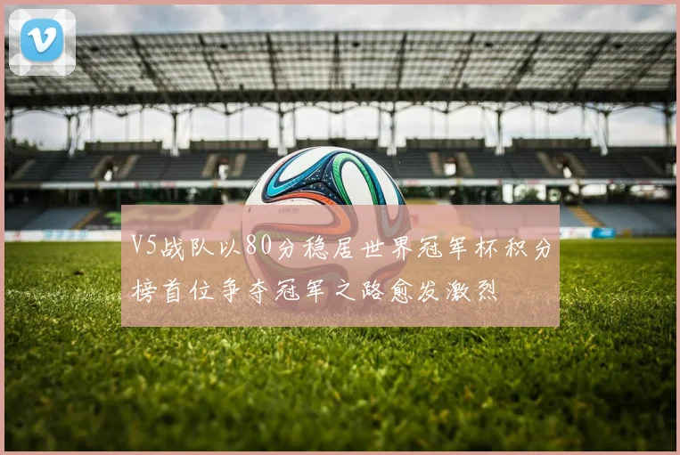 V5战队以80分稳居世界冠军杯积分榜首位争夺冠军之路愈发激烈