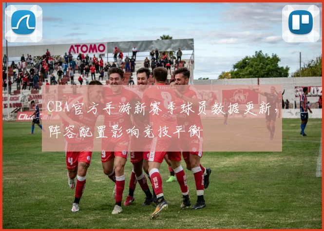 CBA官方手游新赛季球员数据更新,阵容配置影响竞技平衡