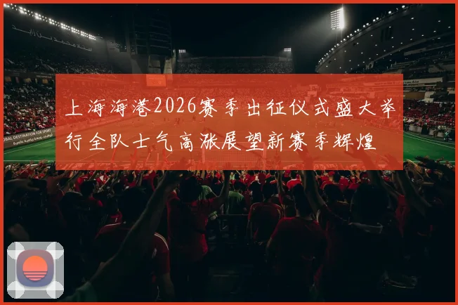 上海海港2026赛季出征仪式盛大举行全队士气高涨展望新赛季辉煌
