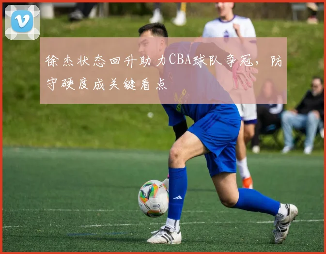 徐杰状态回升助力CBA球队争冠,防守硬度成关键看点