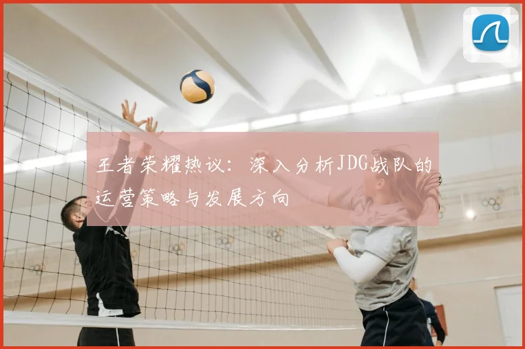 王者荣耀热议:深入分析JDG战队的运营策略与发展方向
