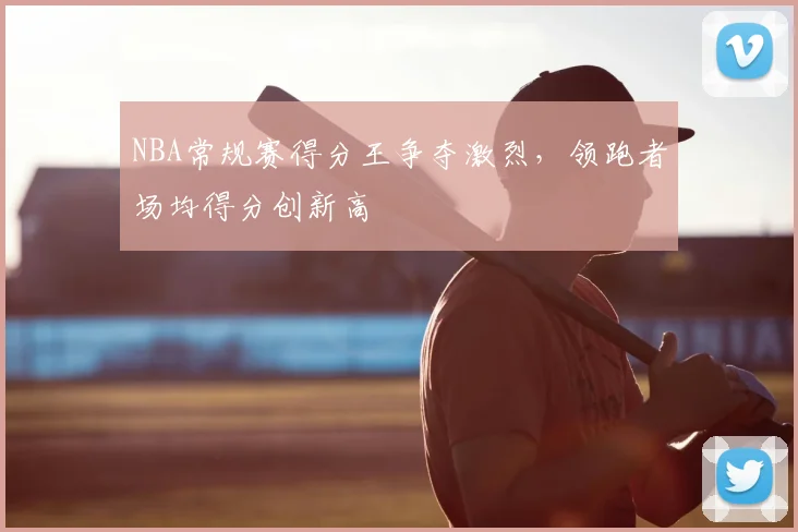 NBA常规赛得分王争夺激烈，领跑者场均得分创新高