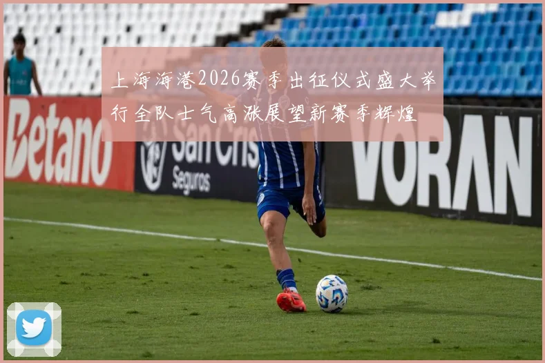 上海海港2026赛季出征仪式盛大举行全队士气高涨展望新赛季辉煌