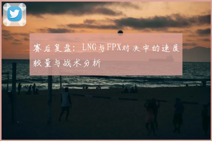 赛后复盘:LNG与FPX对决中的速度较量与战术分析