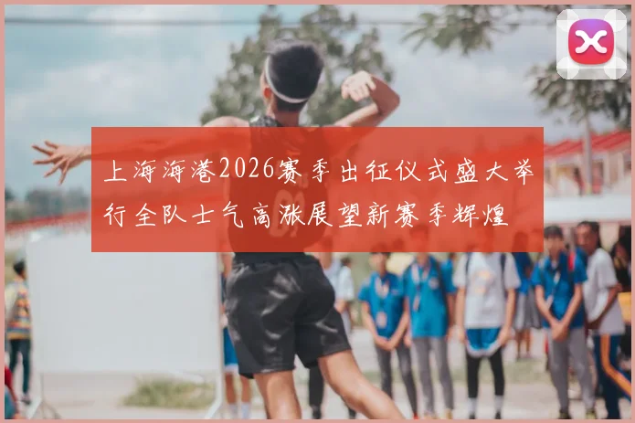 上海海港2026赛季出征仪式盛大举行全队士气高涨展望新赛季辉煌